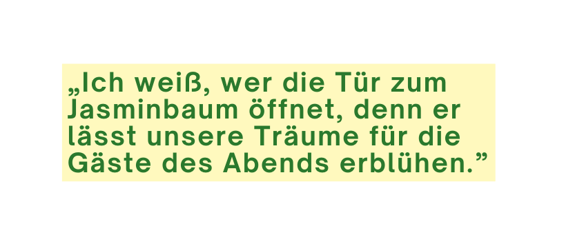 Ich weiß wer die Tür zum Jasminbaum öffnet denn er lässt unsere Träume für die Gäste des Abends erblühen